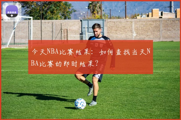 今天NBA比赛结果:如何查找当天NBA比赛的即时结果?
