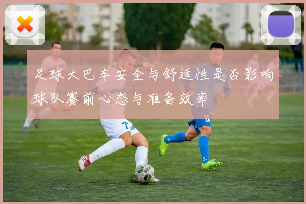 足球大巴车安全与舒适性是否影响球队赛前心态与准备效率