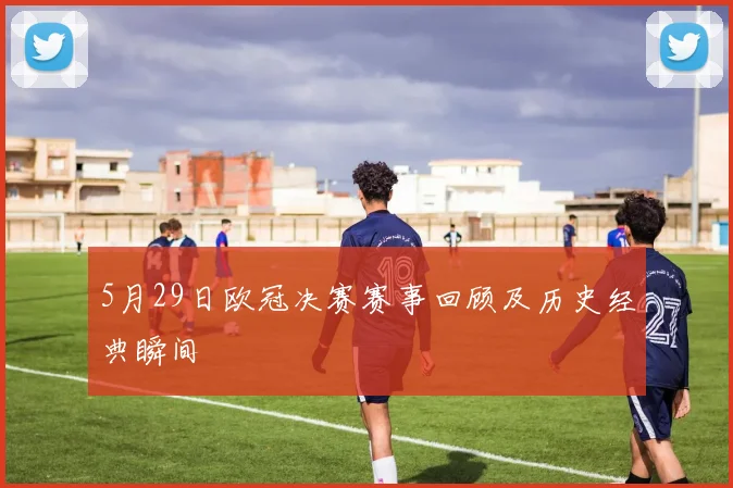 5月29日欧冠决赛赛事回顾及历史经典瞬间