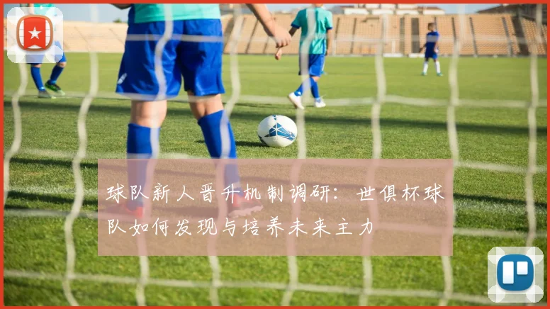 球队新人晋升机制调研:世俱杯球队如何发现与培养未来主力
