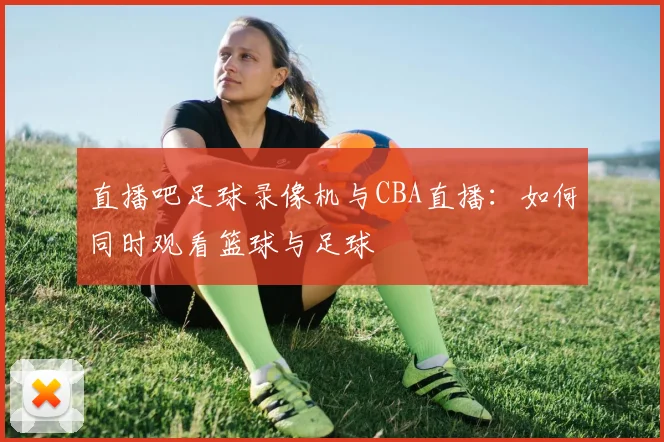 直播吧足球录像机与CBA直播：如何同时观看篮球与足球