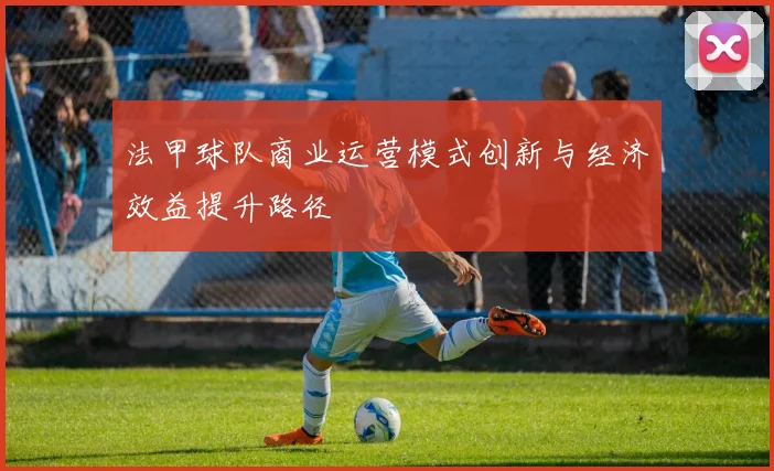 法甲球队商业运营模式创新与经济效益提升路径