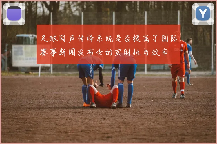 足球同声传译系统是否提高了国际赛事新闻发布会的实时性与效率