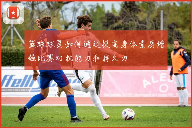 篮球球员如何通过提高身体素质增强比赛对抗能力和持久力